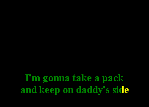 I'm gonna take a pack
and keep on daddy's side