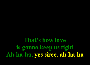 That's how love
is gonna keep us tight
Ah-ha-ha, yes siree, ah-ha-ha