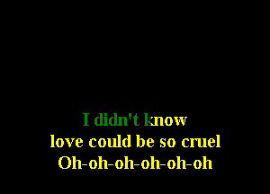 I didn't know
love could be so cruel
Oh-oh-oh-oh-oh-oh