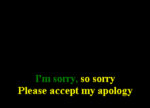 I'm son'y, so sorry
Please accept my apology