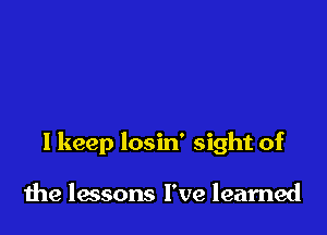 I keep losin' sight of

the lessons I've learned