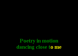 Poetry in motion
dancing close to me