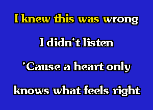 I knew this was wrong
I didn't listen
'Cause a heart only

knows what feels right