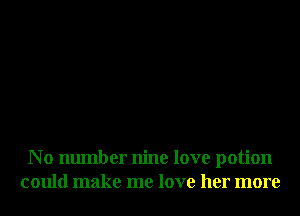 N 0 number nine love potion
could make me love her more