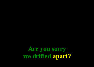Are you sorry
we drifted apart?