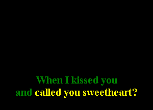 When I kissed you
and called you sweetheart?