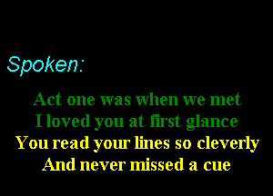 Spokens

Act one was When we met
I loved you at Iirst glance
You read your lines so cleverly
And never missed a cue