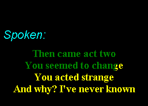Spokens

Then came act two
You seemed to change
You acted strange
And Why? I've never known