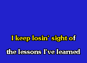 I keep losin' sight of

the lessons I've learned