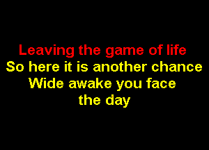Leaving the game of life
So here it is another chance

Wide awake you face
the day