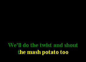 W e'll do the twist and shout
the mash potato too