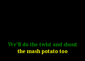 W e'll do the twist and shout
the mash potato too