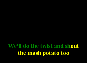W e'll do the twist and shout
the mash potato too