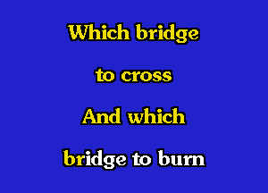 Which bridge

to cross
And which

bridge to burn