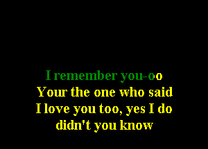 I remember you-oo
Your the one who said
I love you too, yes I do

didn't you know
