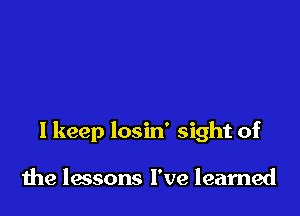 I keep losin' sight of

the lessons I've learned