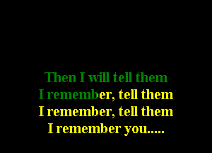 Then I will tell them
I rememb er, tell them
I remember, tell them

I remember you ..... l