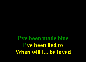 I've been made blue
I've been lied to
When will I... be loved