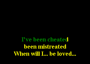 I've been cheated
been mistreated
When will I... be loved...