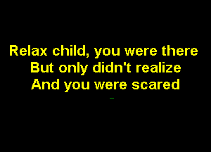 Relax child, you were there
But only didn't realize

And you were scared