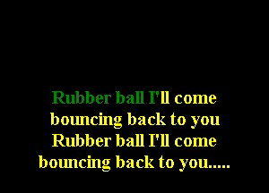 Rubber ball I'll come

bouncing back to you

Rubber ball I'll come
bouncing back to you .....