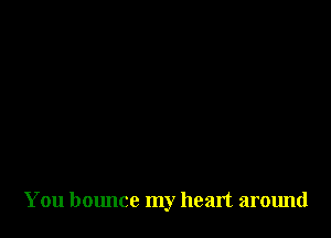 You bounce my heart around