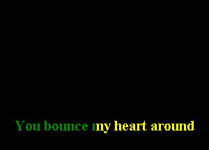 You bounce my heart around