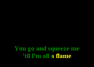 You go and squeeze me
'til I'm all a flame