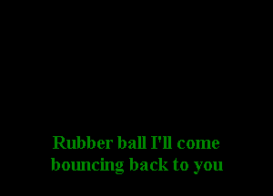 Rubber ball I'll come
bmmcing back to you