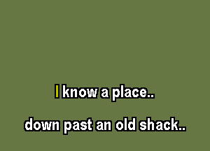 I know a place..

down past an old shack.