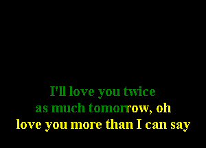 I'll love you twice
as much tomorrow, 011
love you more than I can say