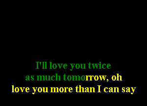 I'll love you twice
as much tomorrow, 011
love you more than I can say