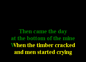 Then came the day
at the bottom of the mine
When the timber cracked

and men started crying