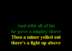 And with all of his
he gave a mighty shove
Then a miner yelled out
there's a light up above