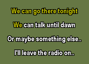 We can go there tonight

We can talk until dawn

Or maybe something else..

I'll leave the radio on..