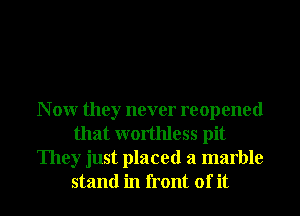 N 0W they never reopened
that worthless pit
They just placed a marble
stand in front of it