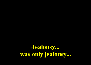 J ealousy...
was only jealousy...