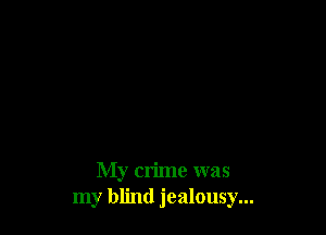 My crime was
my blind jealousy...