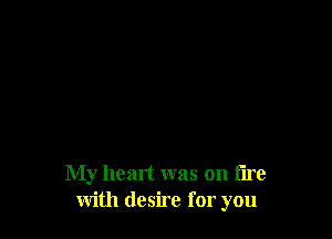 My heart was on fire
with desire for you