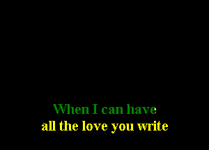 When I can have
all the love you write