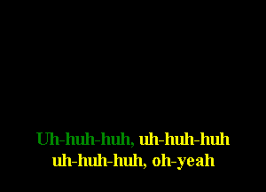 Uh-huh-huh, uh-huh-huh
uh-huh-huh, oh-yeah