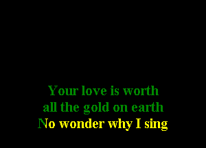 Your love is wonth
all the gold on earth
N 0 wonder why I sing