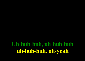 Uh-huh-huh, uh-huh-huh
uh-huh-huh, oh-yeah