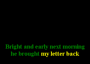 Bright and early next morning
he brought my letter back