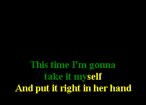 This time I'm gonna
take it myself
And put it tight in her hand