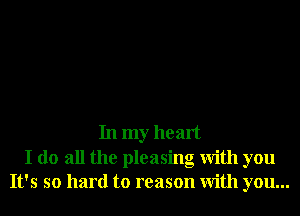 In my heart

I do all the pleasing With you
It's so hard to reason With you...