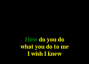 How do you do
what you do to me
I wish I knew