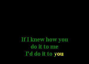 If I knew how you
do it to me
I'd do it to you