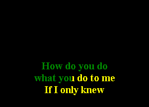 How do you do
what you do to me
If I only knew