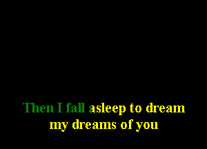 Then I fall asleep to dream
my dreams of you